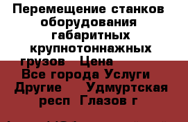 Перемещение станков, оборудования, габаритных крупнотоннажных грузов › Цена ­ 7 000 - Все города Услуги » Другие   . Удмуртская респ.,Глазов г.